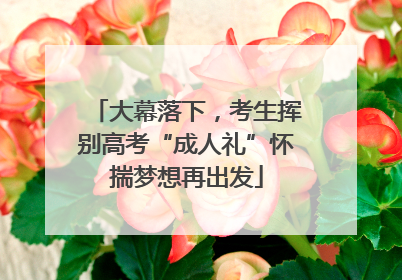 大幕落下，考生挥别高考“成人礼”怀揣梦想再出发