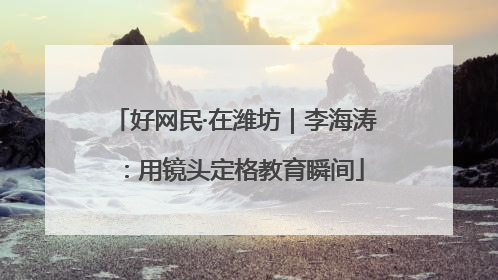 好网民·在潍坊｜李海涛：用镜头定格教育瞬间