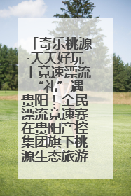 奇乐桃源·天天好玩丨竞速漂流 “礼”遇贵阳！全民漂流竞速赛在贵阳产控集团旗下桃源生态旅游度假区举行