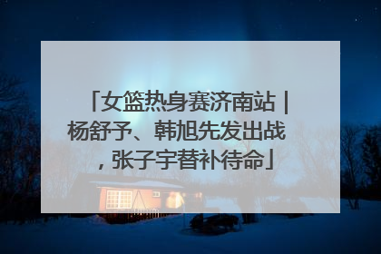 女篮热身赛济南站｜杨舒予、韩旭先发出战，张子宇替补待命