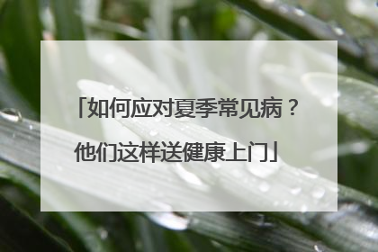 如何应对夏季常见病？他们这样送健康上门