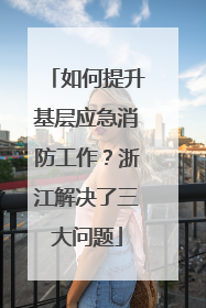 如何提升基层应急消防工作？浙江解决了三大问题