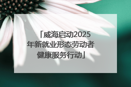 威海启动2025年新就业形态劳动者健康服务行动