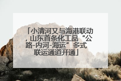 小清河又与海港联动，山东首条化工品“公路-内河-海运”多式联运通道开通
