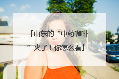 山东的“中药咖啡”火了！你怎么看