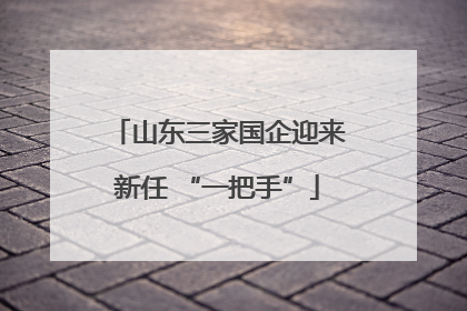 山东三家国企迎来新任 “一把手”