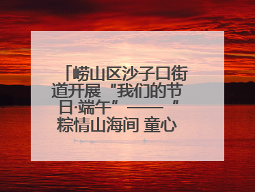 崂山区沙子口街道开展“我们的节日·端午”——“粽情山海间 童心乘风浪”文明实践活动