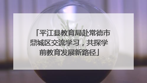 平江县教育局赴常德市鼎城区交流学习，共探学前教育发展新路径