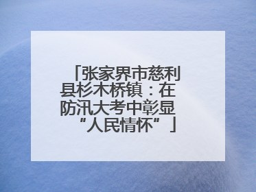 张家界市慈利县杉木桥镇：在防汛大考中彰显“人民情怀”