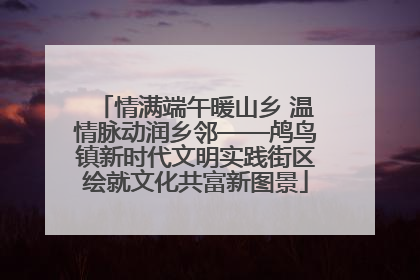 情满端午暖山乡 温情脉动润乡邻——鸬鸟镇新时代文明实践街区绘就文化共富新图景