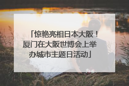 惊艳亮相日本大阪！厦门在大阪世博会上举办城市主题日活动