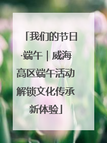 我们的节日·端午｜威海高区端午活动解锁文化传承新体验
