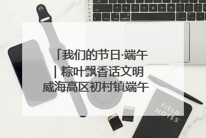 我们的节日·端午｜粽叶飘香话文明 威海高区初村镇端午系列活动亮点纷呈