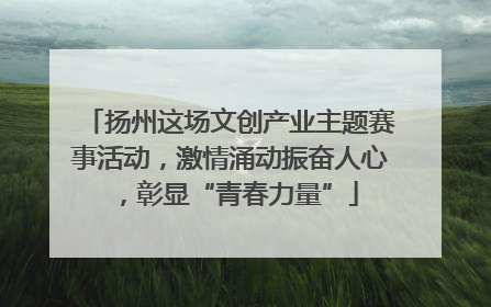 扬州这场文创产业主题赛事活动，激情涌动振奋人心，彰显“青春力量”