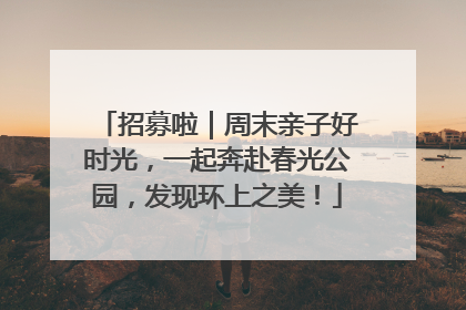 招募啦｜周末亲子好时光，一起奔赴春光公园，发现环上之美！
