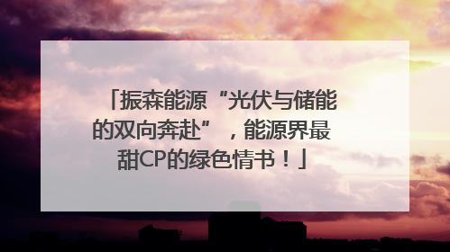 振森能源“光伏与储能的双向奔赴”，能源界最甜CP的绿色情书！