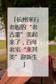 杭州米行老板的“老古董”美起来了，百年老宅“来其美”迎新生