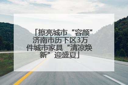 擦亮城市“容颜” 济南市历下区3万件城市家具“清凉焕新”迎盛夏