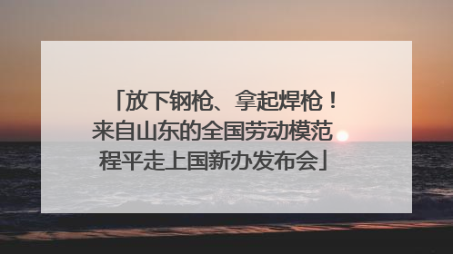 放下钢枪、拿起焊枪！来自山东的全国劳动模范程平走上国新办发布会