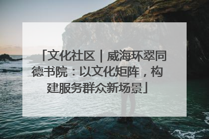 文化社区｜威海环翠同德书院：以文化矩阵，构建服务群众新场景