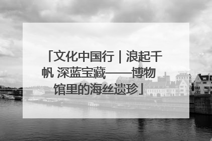 文化中国行｜浪起千帆 深蓝宝藏——博物馆里的海丝遗珍
