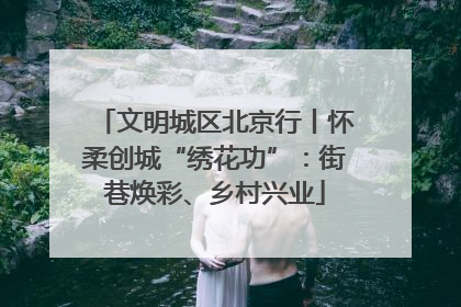 文明城区北京行丨怀柔创城“绣花功”：街巷焕彩、乡村兴业