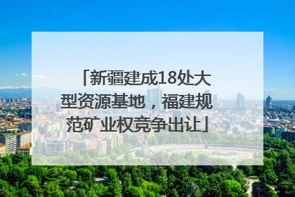 新疆建成18处大型资源基地，福建规范矿业权竞争出让