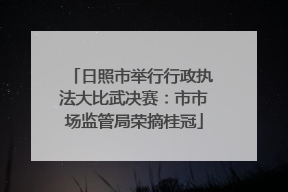 日照市举行行政执法大比武决赛：市市场监管局荣摘桂冠