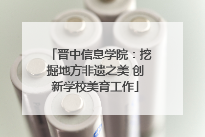 晋中信息学院：挖掘地方非遗之美 创新学校美育工作