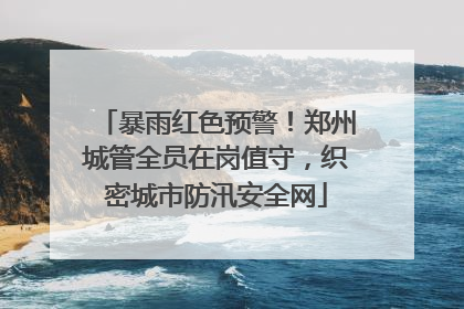 暴雨红色预警！郑州城管全员在岗值守，织密城市防汛安全网