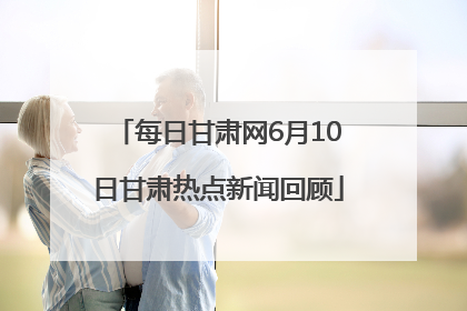 每日甘肃网6月10日甘肃热点新闻回顾