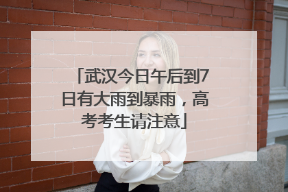 武汉今日午后到7日有大雨到暴雨，高考考生请注意