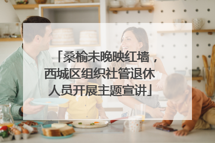 桑榆未晚映红墙，西城区组织社管退休人员开展主题宣讲