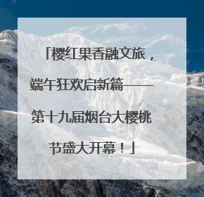 樱红果香融文旅，端午狂欢启新篇——第十九届烟台大樱桃节盛大开幕！