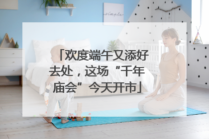 欢度端午又添好去处，这场“千年庙会”今天开市
