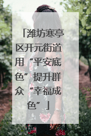 潍坊寒亭区开元街道用“平安底色”提升群众“幸福成色”