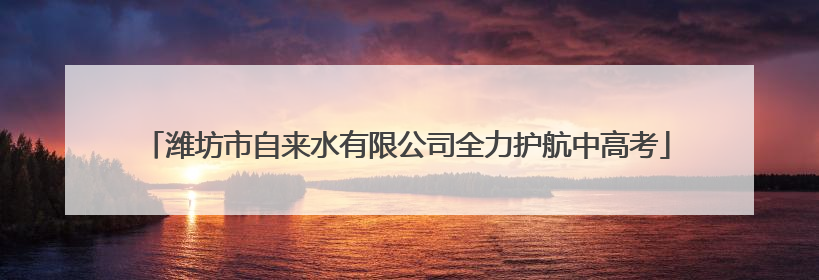 潍坊市自来水有限公司全力护航中高考