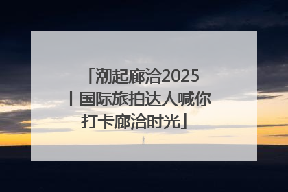 潮起廊洽2025丨国际旅拍达人喊你打卡廊洽时光