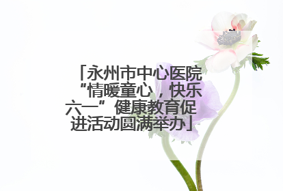 永州市中心医院“情暖童心，快乐六一”健康教育促进活动圆满举办