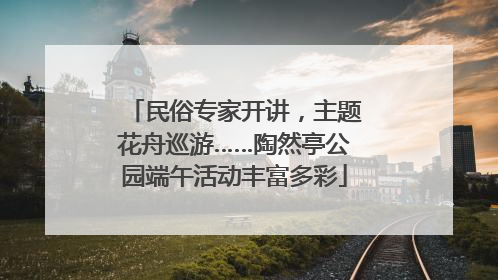 民俗专家开讲，主题花舟巡游……陶然亭公园端午活动丰富多彩