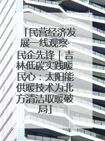 民营经济发展一线观察·民企先锋｜吉林低碳实践暖民心：太阳能供暖技术为北方清洁取暖破局