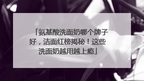 氨基酸洗面奶哪个牌子好，洁面红榜揭秘！这些洗面奶越用越上瘾