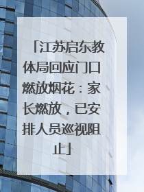 江苏启东教体局回应门口燃放烟花：家长燃放，已安排人员巡视阻止