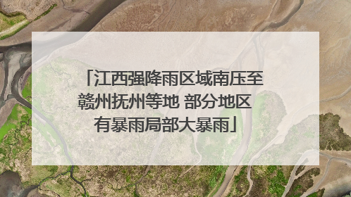 江西强降雨区域南压至赣州抚州等地 部分地区有暴雨局部大暴雨
