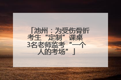 池州：为受伤骨折考生“定制”课桌 3名老师监考“一个人的考场”