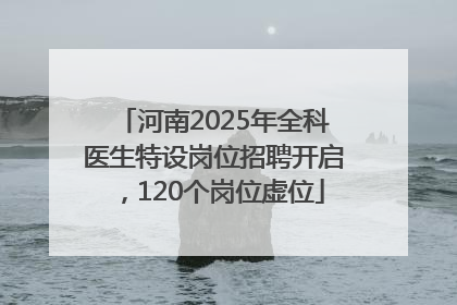 河南2025年全科医生特设岗位招聘开启，120个岗位虚位