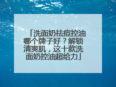 洗面奶祛痘控油哪个牌子好？解锁清爽肌，这十款洗面奶控油超给力
