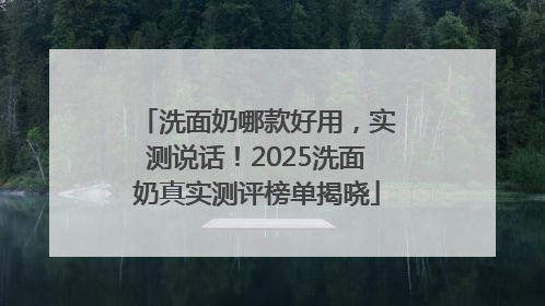 洗面奶哪款好用，实测说话！2025洗面奶真实测评榜单揭晓