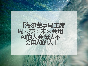 海尔董事局主席周云杰：未来会用AI的人会淘汰不会用AI的人