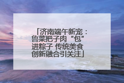 济南端午新宠：鲁菜把子肉“包”进粽子 传统美食创新融合引关注